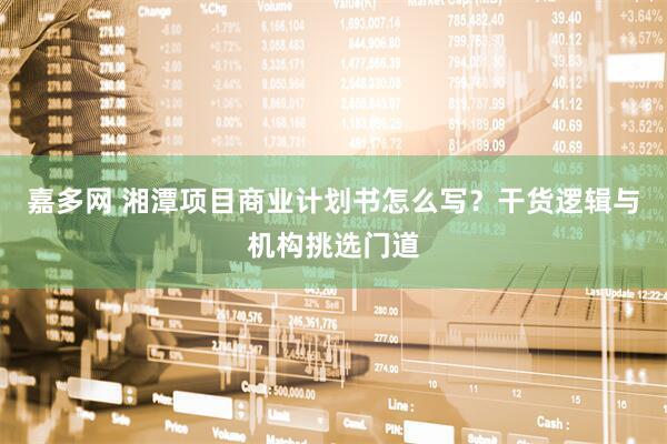 嘉多网 湘潭项目商业计划书怎么写？干货逻辑与机构挑选门道