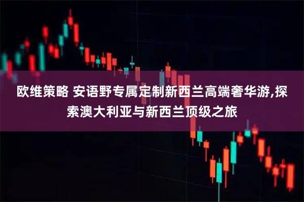 欧维策略 安语野专属定制新西兰高端奢华游,探索澳大利亚与新西兰顶级之旅