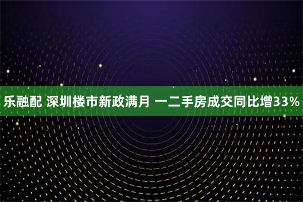 乐融配 深圳楼市新政满月 一二手房成交同比增33%